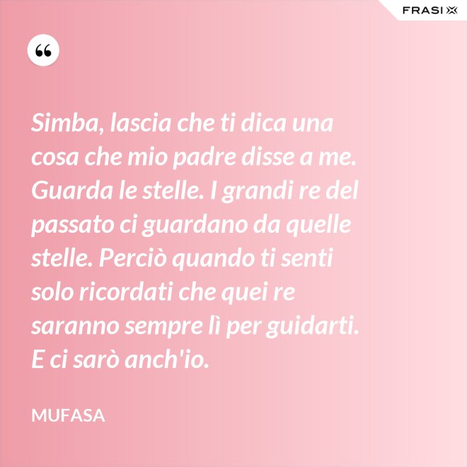 Simba, lascia che ti dica una cosa che mio padre disse a me. Guarda le stelle. I grandi re del passato ci guardano da quelle stelle. Perciò quando ti senti solo ricordati che quei re saranno sempre lì per guidarti. E ci sarò anch'io. - Mufasa