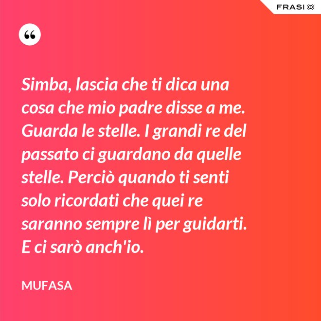 Simba, lascia che ti dica una cosa che mio padre disse a me. Guarda le stelle. I grandi re del passato ci guardano da quelle stelle. Perciò quando ti senti solo ricordati che quei re saranno sempre lì per guidarti. E ci sarò anch'io. - Mufasa