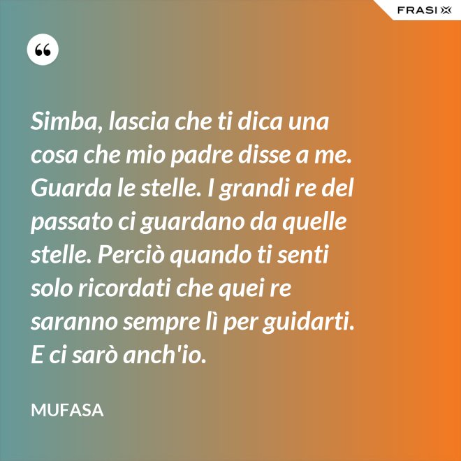 Simba, lascia che ti dica una cosa che mio padre disse a me. Guarda le stelle. I grandi re del passato ci guardano da quelle stelle. Perciò quando ti senti solo ricordati che quei re saranno sempre lì per guidarti. E ci sarò anch'io. - Mufasa
