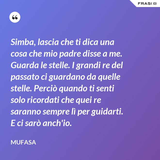 Simba, lascia che ti dica una cosa che mio padre disse a me. Guarda le stelle. I grandi re del passato ci guardano da quelle stelle. Perciò quando ti senti solo ricordati che quei re saranno sempre lì per guidarti. E ci sarò anch'io. - Mufasa