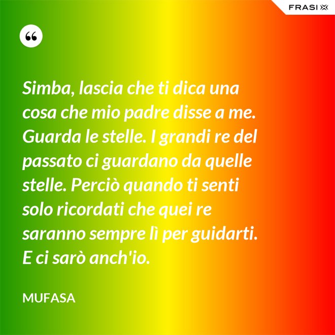Simba, lascia che ti dica una cosa che mio padre disse a me. Guarda le stelle. I grandi re del passato ci guardano da quelle stelle. Perciò quando ti senti solo ricordati che quei re saranno sempre lì per guidarti. E ci sarò anch'io. - Mufasa