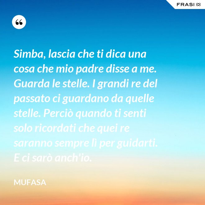 Simba, lascia che ti dica una cosa che mio padre disse a me. Guarda le stelle. I grandi re del passato ci guardano da quelle stelle. Perciò quando ti senti solo ricordati che quei re saranno sempre lì per guidarti. E ci sarò anch'io. - Mufasa