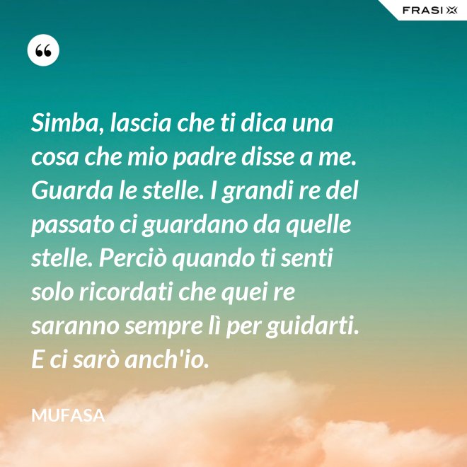 Simba, lascia che ti dica una cosa che mio padre disse a me. Guarda le stelle. I grandi re del passato ci guardano da quelle stelle. Perciò quando ti senti solo ricordati che quei re saranno sempre lì per guidarti. E ci sarò anch'io. - Mufasa