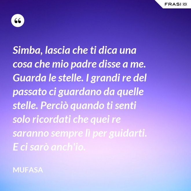 Simba, lascia che ti dica una cosa che mio padre disse a me. Guarda le stelle. I grandi re del passato ci guardano da quelle stelle. Perciò quando ti senti solo ricordati che quei re saranno sempre lì per guidarti. E ci sarò anch'io. - Mufasa