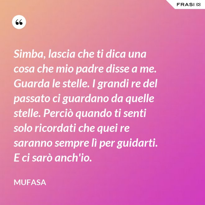 Simba, lascia che ti dica una cosa che mio padre disse a me. Guarda le stelle. I grandi re del passato ci guardano da quelle stelle. Perciò quando ti senti solo ricordati che quei re saranno sempre lì per guidarti. E ci sarò anch'io. - Mufasa