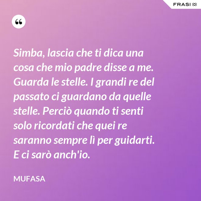 Simba, lascia che ti dica una cosa che mio padre disse a me. Guarda le stelle. I grandi re del passato ci guardano da quelle stelle. Perciò quando ti senti solo ricordati che quei re saranno sempre lì per guidarti. E ci sarò anch'io. - Mufasa
