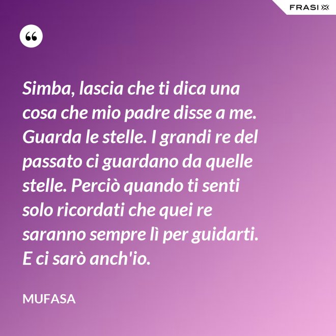 Simba, lascia che ti dica una cosa che mio padre disse a me. Guarda le stelle. I grandi re del passato ci guardano da quelle stelle. Perciò quando ti senti solo ricordati che quei re saranno sempre lì per guidarti. E ci sarò anch'io. - Mufasa