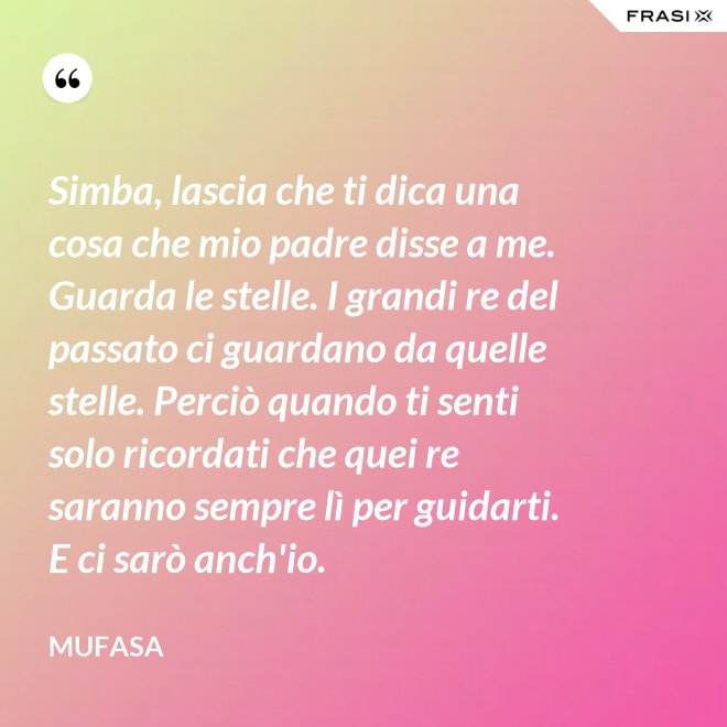 Simba, lascia che ti dica una cosa che mio padre disse a me. Guarda le stelle. I grandi re del passato ci guardano da quelle stelle. Perciò quando ti senti solo ricordati che quei re saranno sempre lì per guidarti. E ci sarò anch'io. - Mufasa