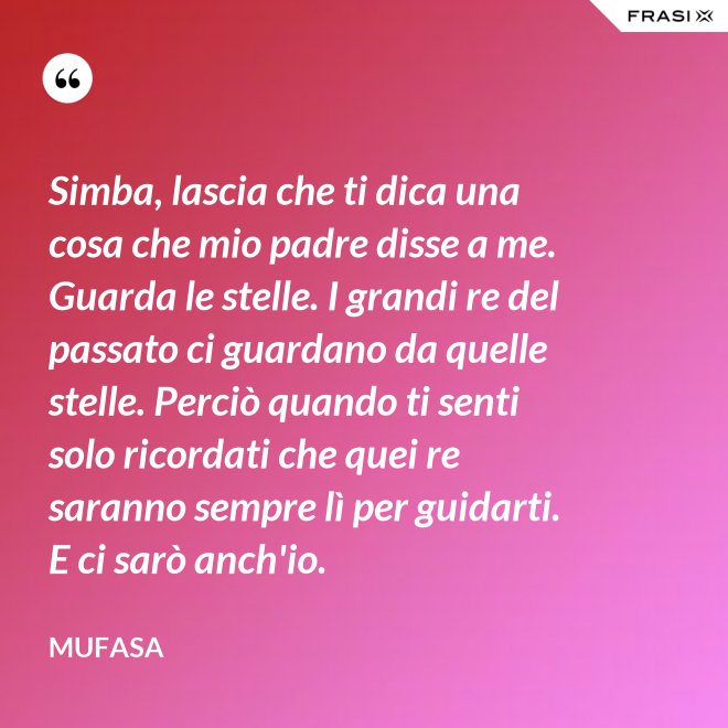 Simba, lascia che ti dica una cosa che mio padre disse a me. Guarda le stelle. I grandi re del passato ci guardano da quelle stelle. Perciò quando ti senti solo ricordati che quei re saranno sempre lì per guidarti. E ci sarò anch'io. - Mufasa