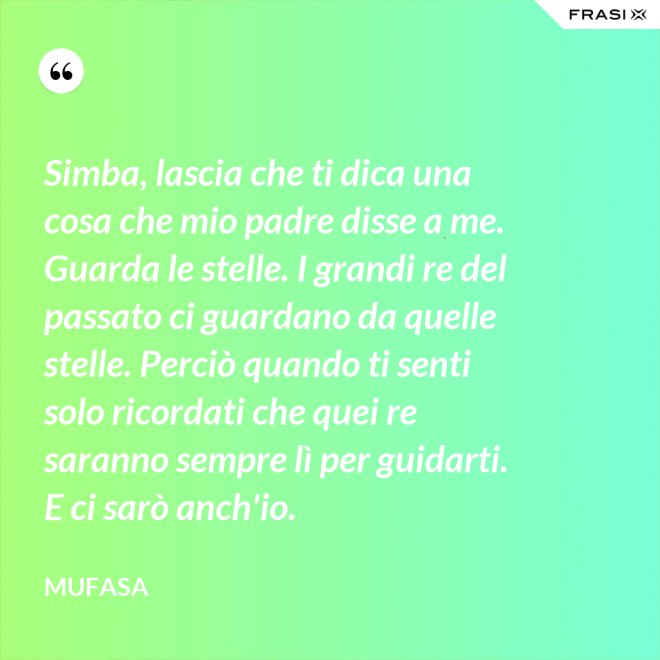 Simba, lascia che ti dica una cosa che mio padre disse a me. Guarda le stelle. I grandi re del passato ci guardano da quelle stelle. Perciò quando ti senti solo ricordati che quei re saranno sempre lì per guidarti. E ci sarò anch'io. - Mufasa