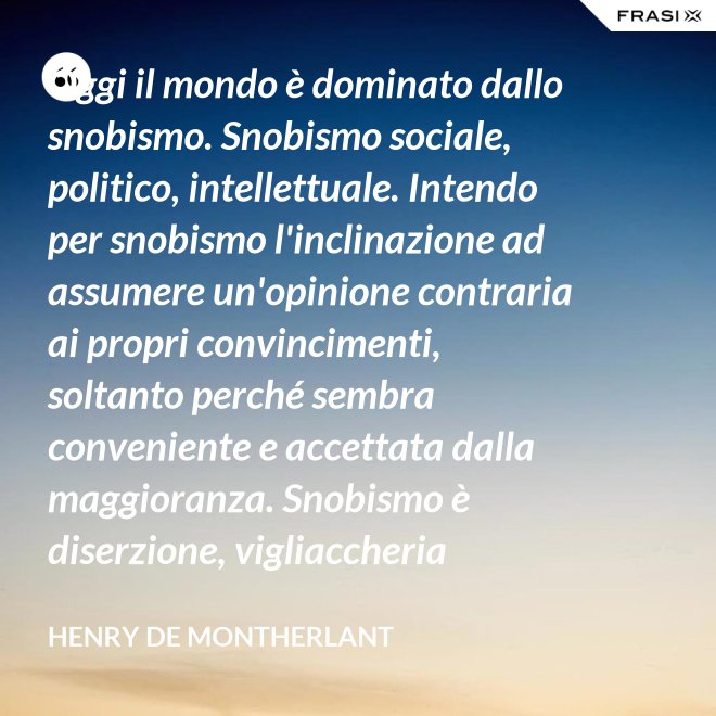 Oggi il mondo è dominato dallo snobismo. Snobismo sociale, politico, intellettuale. Intendo per snobismo l'inclinazione ad assumere un'opinione contraria ai propri convincimenti, soltanto perché sembra conveniente e accettata dalla maggioranza. Snobismo è diserzione, vigliaccheria morale. - Henry de Montherlant