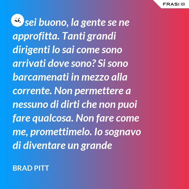 Se sei buono, la gente se ne approfitta. Tanti grandi dirigenti lo sai come sono arrivati dove sono? Si sono barcamenati in mezzo alla corrente. Non permettere a nessuno di dirti che non puoi fare qualcosa. Non fare come me, promettimelo. Io sognavo di diventare un grande musicista ma mi sono lasciato distrarre. Ero in attesa che succedesse qualcosa, e quel qualcosa era l'attesa. È la vita e va vissuta. - Brad Pitt