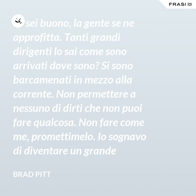 Se sei buono, la gente se ne approfitta. Tanti grandi dirigenti lo sai come sono arrivati dove sono? Si sono barcamenati in mezzo alla corrente. Non permettere a nessuno di dirti che non puoi fare qualcosa. Non fare come me, promettimelo. Io sognavo di diventare un grande musicista ma mi sono lasciato distrarre. Ero in attesa che succedesse qualcosa, e quel qualcosa era l'attesa. È la vita e va vissuta. - Brad Pitt