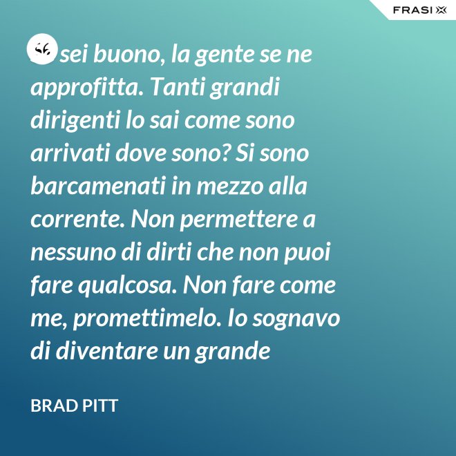 Se sei buono, la gente se ne approfitta. Tanti grandi dirigenti lo sai come sono arrivati dove sono? Si sono barcamenati in mezzo alla corrente. Non permettere a nessuno di dirti che non puoi fare qualcosa. Non fare come me, promettimelo. Io sognavo di diventare un grande musicista ma mi sono lasciato distrarre. Ero in attesa che succedesse qualcosa, e quel qualcosa era l'attesa. È la vita e va vissuta. - Brad Pitt