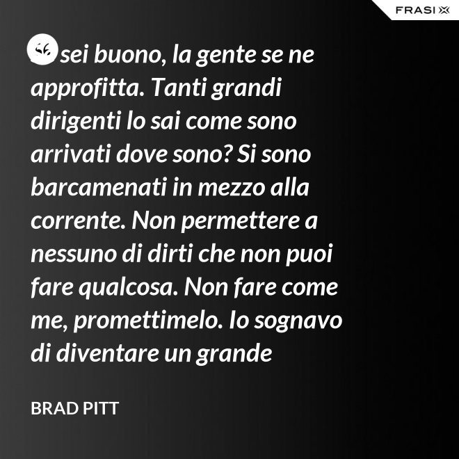 Se sei buono, la gente se ne approfitta. Tanti grandi dirigenti lo sai come sono arrivati dove sono? Si sono barcamenati in mezzo alla corrente. Non permettere a nessuno di dirti che non puoi fare qualcosa. Non fare come me, promettimelo. Io sognavo di diventare un grande musicista ma mi sono lasciato distrarre. Ero in attesa che succedesse qualcosa, e quel qualcosa era l'attesa. È la vita e va vissuta. - Brad Pitt