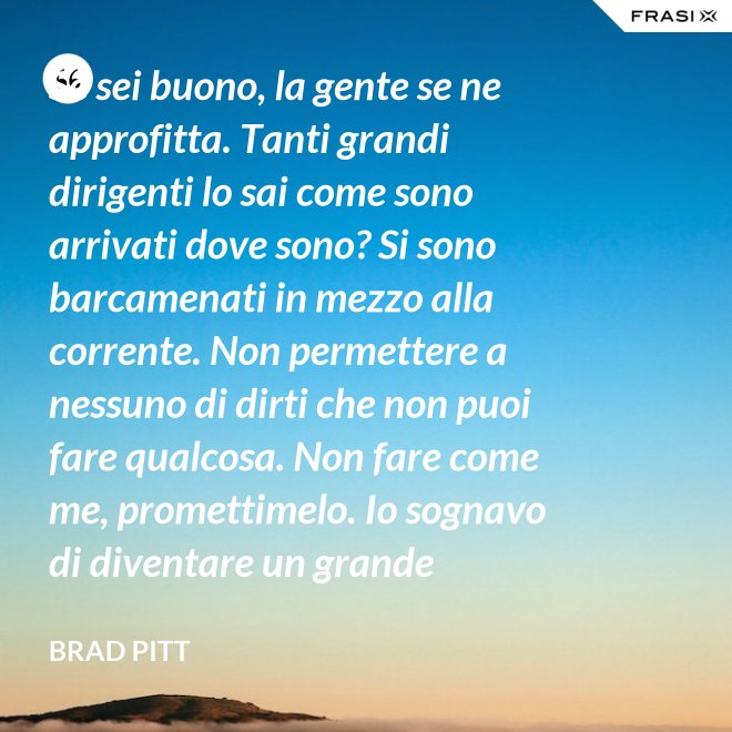 Se sei buono, la gente se ne approfitta. Tanti grandi dirigenti lo sai come sono arrivati dove sono? Si sono barcamenati in mezzo alla corrente. Non permettere a nessuno di dirti che non puoi fare qualcosa. Non fare come me, promettimelo. Io sognavo di diventare un grande musicista ma mi sono lasciato distrarre. Ero in attesa che succedesse qualcosa, e quel qualcosa era l'attesa. È la vita e va vissuta. - Brad Pitt