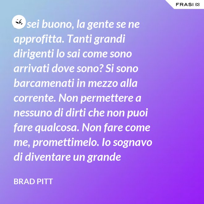 Se sei buono, la gente se ne approfitta. Tanti grandi dirigenti lo sai come sono arrivati dove sono? Si sono barcamenati in mezzo alla corrente. Non permettere a nessuno di dirti che non puoi fare qualcosa. Non fare come me, promettimelo. Io sognavo di diventare un grande musicista ma mi sono lasciato distrarre. Ero in attesa che succedesse qualcosa, e quel qualcosa era l'attesa. È la vita e va vissuta. - Brad Pitt