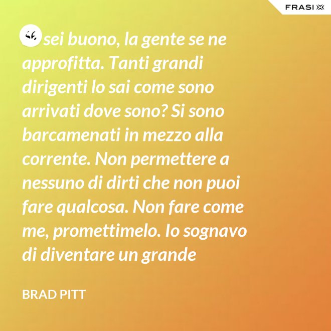 Se sei buono, la gente se ne approfitta. Tanti grandi dirigenti lo sai come sono arrivati dove sono? Si sono barcamenati in mezzo alla corrente. Non permettere a nessuno di dirti che non puoi fare qualcosa. Non fare come me, promettimelo. Io sognavo di diventare un grande musicista ma mi sono lasciato distrarre. Ero in attesa che succedesse qualcosa, e quel qualcosa era l'attesa. È la vita e va vissuta. - Brad Pitt