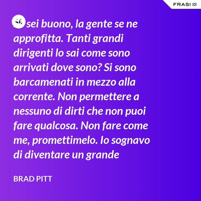 Se sei buono, la gente se ne approfitta. Tanti grandi dirigenti lo sai come sono arrivati dove sono? Si sono barcamenati in mezzo alla corrente. Non permettere a nessuno di dirti che non puoi fare qualcosa. Non fare come me, promettimelo. Io sognavo di diventare un grande musicista ma mi sono lasciato distrarre. Ero in attesa che succedesse qualcosa, e quel qualcosa era l'attesa. È la vita e va vissuta. - Brad Pitt