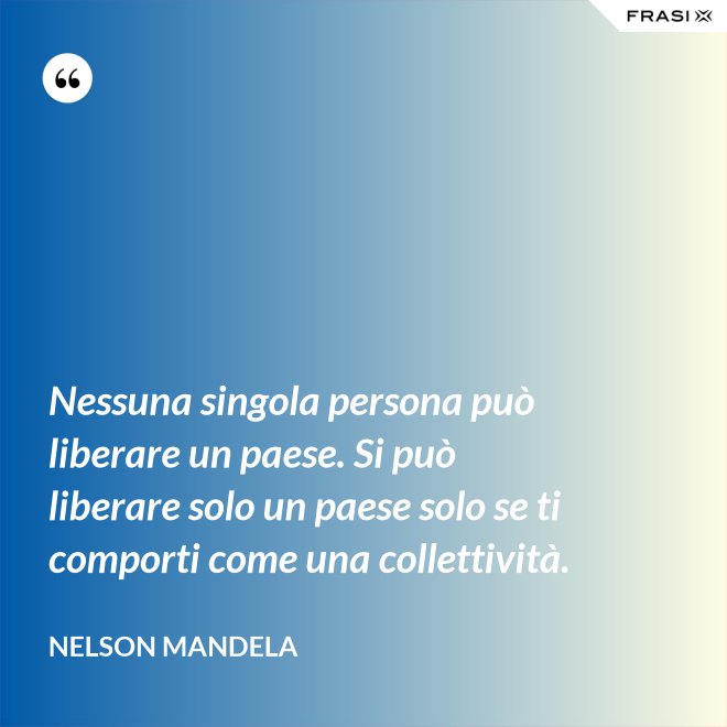 Nessuna singola persona può liberare un paese. Si può liberare solo un paese solo se ti comporti come una collettività. - Nelson Mandela
