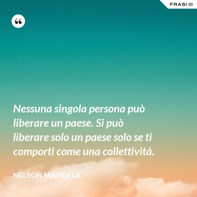 Nessuna singola persona può liberare un paese. Si può liberare solo un paese solo se ti comporti come una collettività. - Nelson Mandela