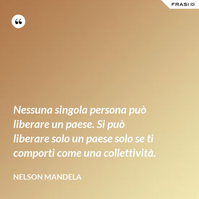 Nessuna singola persona può liberare un paese. Si può liberare solo un paese solo se ti comporti come una collettività. - Nelson Mandela