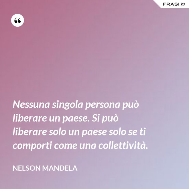 Nessuna singola persona può liberare un paese. Si può liberare solo un paese solo se ti comporti come una collettività. - Nelson Mandela
