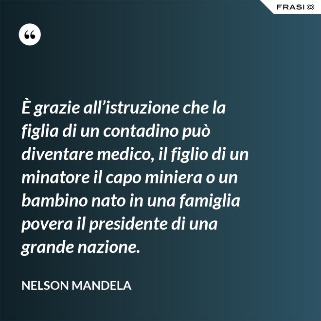 È grazie all’istruzione che la figlia di un contadino può diventare medico, il figlio di un minatore il capo miniera o un bambino nato in una famiglia povera il presidente di una grande nazione. - Nelson Mandela