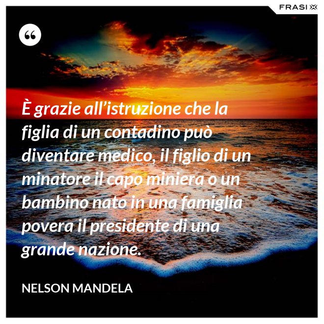 È grazie all’istruzione che la figlia di un contadino può diventare medico, il figlio di un minatore il capo miniera o un bambino nato in una famiglia povera il presidente di una grande nazione. - Nelson Mandela