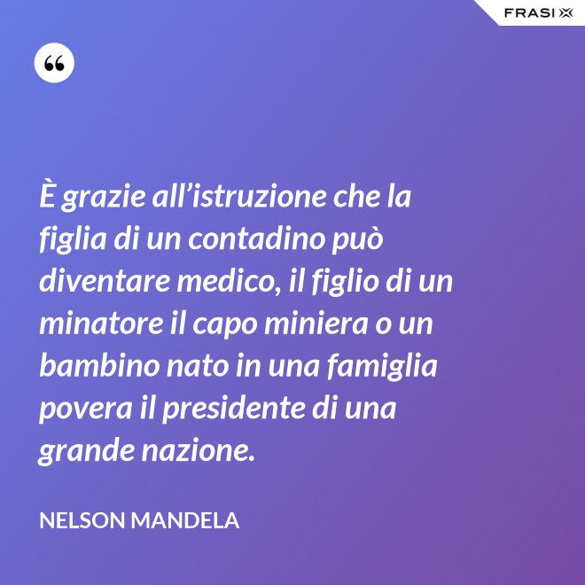 È grazie all’istruzione che la figlia di un contadino può diventare medico, il figlio di un minatore il capo miniera o un bambino nato in una famiglia povera il presidente di una grande nazione. - Nelson Mandela