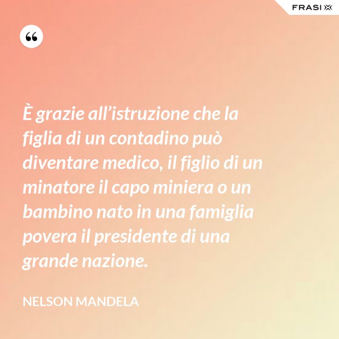 È grazie all’istruzione che la figlia di un contadino può diventare medico, il figlio di un minatore il capo miniera o un bambino nato in una famiglia povera il presidente di una grande nazione. - Nelson Mandela