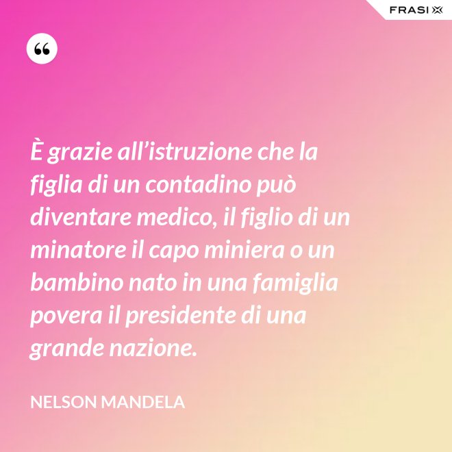 È grazie all’istruzione che la figlia di un contadino può diventare medico, il figlio di un minatore il capo miniera o un bambino nato in una famiglia povera il presidente di una grande nazione. - Nelson Mandela