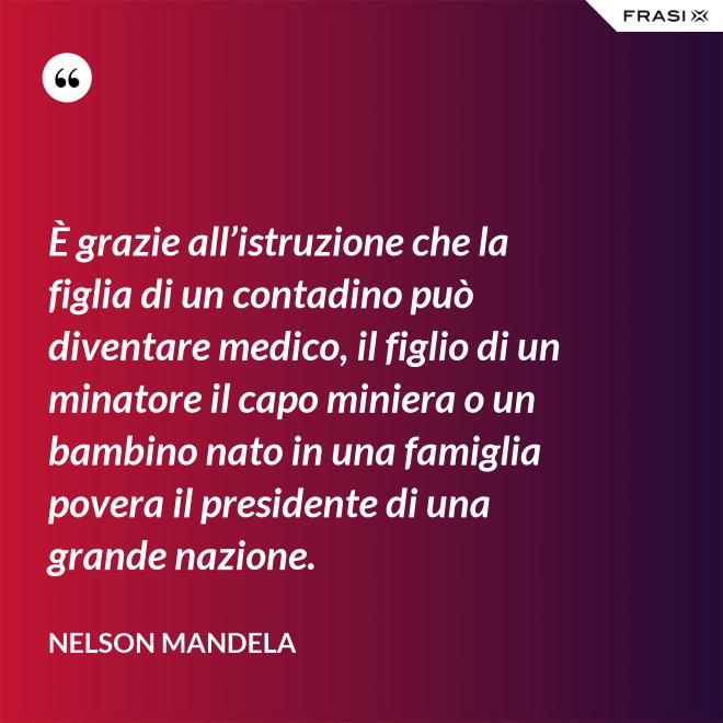 È grazie all’istruzione che la figlia di un contadino può diventare medico, il figlio di un minatore il capo miniera o un bambino nato in una famiglia povera il presidente di una grande nazione. - Nelson Mandela