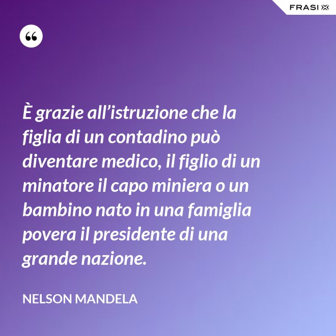 È grazie all’istruzione che la figlia di un contadino può diventare medico, il figlio di un minatore il capo miniera o un bambino nato in una famiglia povera il presidente di una grande nazione. - Nelson Mandela