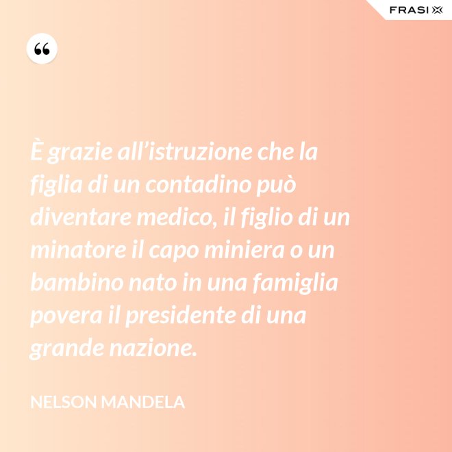 È grazie all’istruzione che la figlia di un contadino può diventare medico, il figlio di un minatore il capo miniera o un bambino nato in una famiglia povera il presidente di una grande nazione. - Nelson Mandela