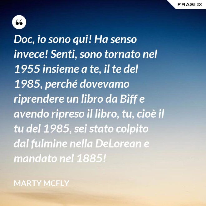 Doc, io sono qui! Ha senso invece! Senti, sono tornato nel 1955 insieme a te, il te del 1985, perché dovevamo riprendere un libro da Biff e avendo ripreso il libro, tu, cioè il tu del 1985, sei stato colpito dal fulmine nella DeLorean e mandato nel 1885! - Marty Mcfly
