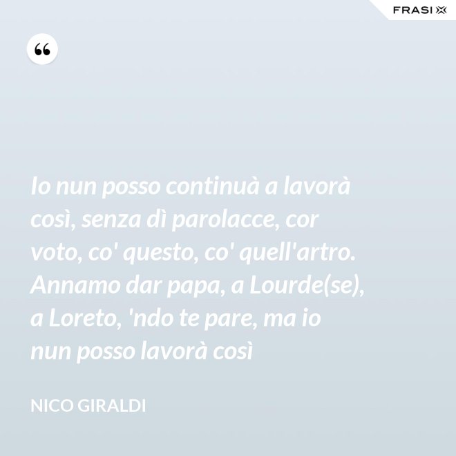 Io nun posso continuà a lavorà così, senza dì parolacce, cor voto, co' questo, co' quell'artro. Annamo dar papa, a Lourde(se), a Loreto, 'ndo te pare, ma io nun posso lavorà così - Nico Giraldi