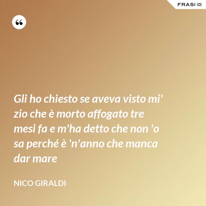 Gli ho chiesto se aveva visto mi' zio che è morto affogato tre mesi fa e m'ha detto che non 'o sa perché è 'n'anno che manca dar mare - Nico Giraldi