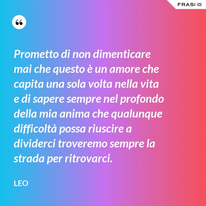 Prometto di non dimenticare mai che questo è un amore che capita una sola volta nella vita e di sapere sempre nel profondo della mia anima che qualunque difficoltà possa riuscire a dividerci troveremo sempre la strada per ritrovarci. - Leo