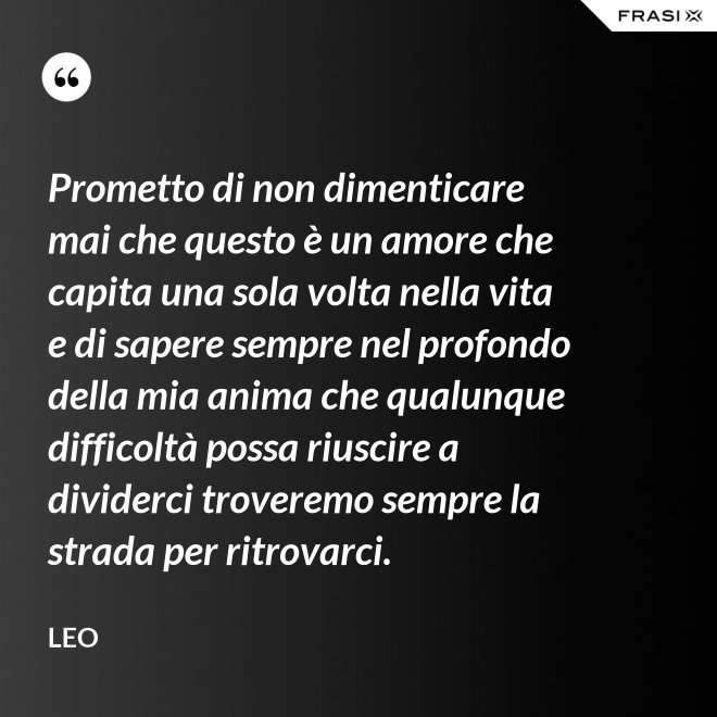 Prometto di non dimenticare mai che questo è un amore che capita una sola volta nella vita e di sapere sempre nel profondo della mia anima che qualunque difficoltà possa riuscire a dividerci troveremo sempre la strada per ritrovarci. - Leo
