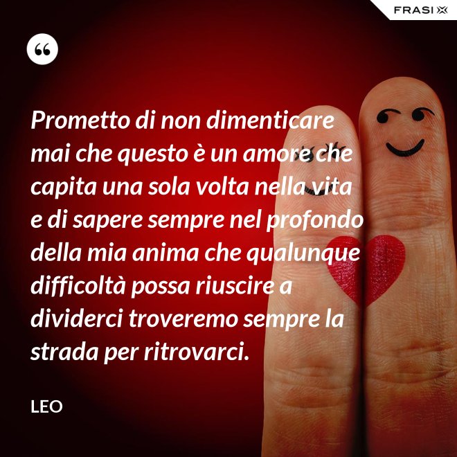 Prometto di non dimenticare mai che questo è un amore che capita una sola volta nella vita e di sapere sempre nel profondo della mia anima che qualunque difficoltà possa riuscire a dividerci troveremo sempre la strada per ritrovarci. - Leo
