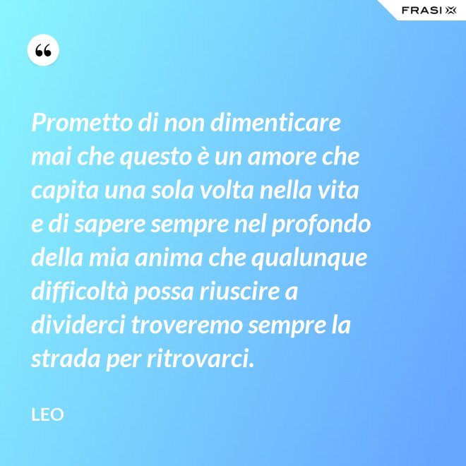 Prometto di non dimenticare mai che questo è un amore che capita una sola volta nella vita e di sapere sempre nel profondo della mia anima che qualunque difficoltà possa riuscire a dividerci troveremo sempre la strada per ritrovarci. - Leo