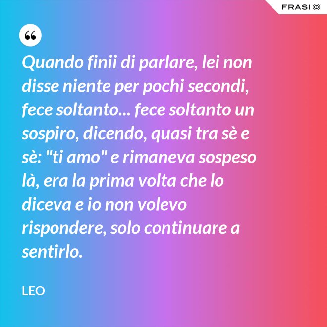 Quando finii di parlare, lei non disse niente per pochi secondi, fece soltanto... fece soltanto un sospiro, dicendo, quasi tra sè e sè: "ti amo" e rimaneva sospeso là, era la prima volta che lo diceva e io non volevo rispondere, solo continuare a sentirlo. - Leo