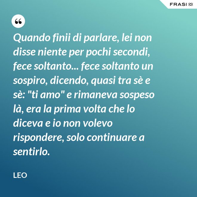 Quando finii di parlare, lei non disse niente per pochi secondi, fece soltanto... fece soltanto un sospiro, dicendo, quasi tra sè e sè: "ti amo" e rimaneva sospeso là, era la prima volta che lo diceva e io non volevo rispondere, solo continuare a sentirlo. - Leo