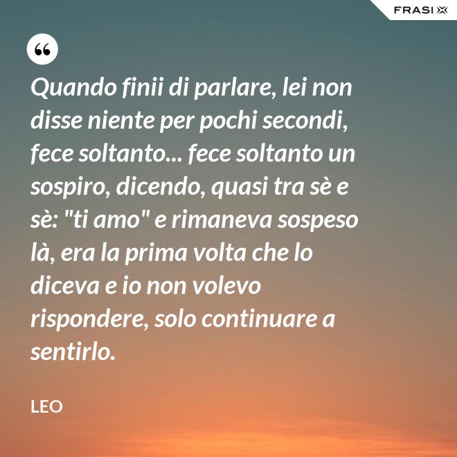 Quando finii di parlare, lei non disse niente per pochi secondi, fece soltanto... fece soltanto un sospiro, dicendo, quasi tra sè e sè: "ti amo" e rimaneva sospeso là, era la prima volta che lo diceva e io non volevo rispondere, solo continuare a sentirlo. - Leo