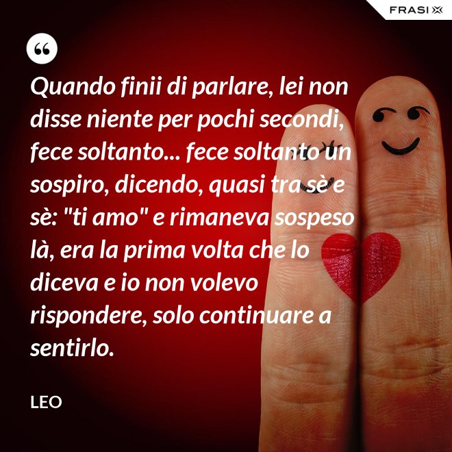 Quando finii di parlare, lei non disse niente per pochi secondi, fece soltanto... fece soltanto un sospiro, dicendo, quasi tra sè e sè: "ti amo" e rimaneva sospeso là, era la prima volta che lo diceva e io non volevo rispondere, solo continuare a sentirlo. - Leo