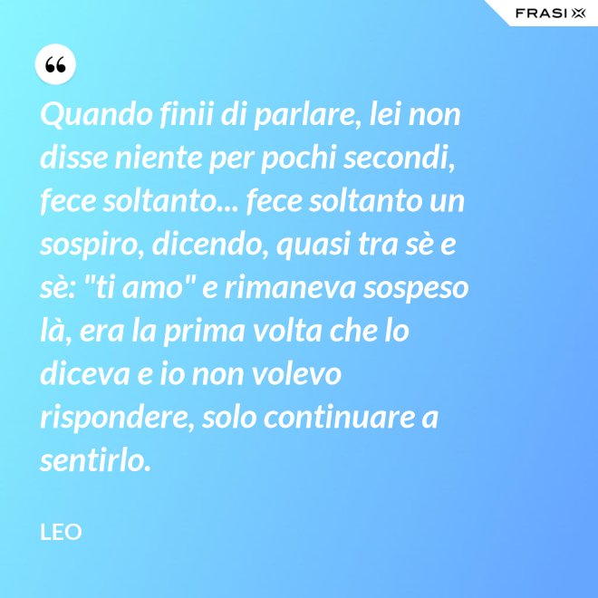 Quando finii di parlare, lei non disse niente per pochi secondi, fece soltanto... fece soltanto un sospiro, dicendo, quasi tra sè e sè: "ti amo" e rimaneva sospeso là, era la prima volta che lo diceva e io non volevo rispondere, solo continuare a sentirlo. - Leo