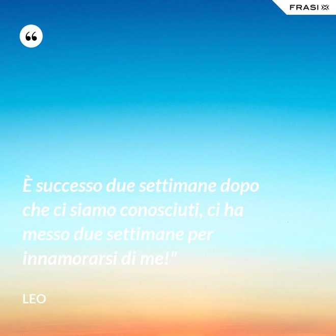 È successo due settimane dopo che ci siamo conosciuti, ci ha messo due settimane per innamorarsi di me!" - Leo