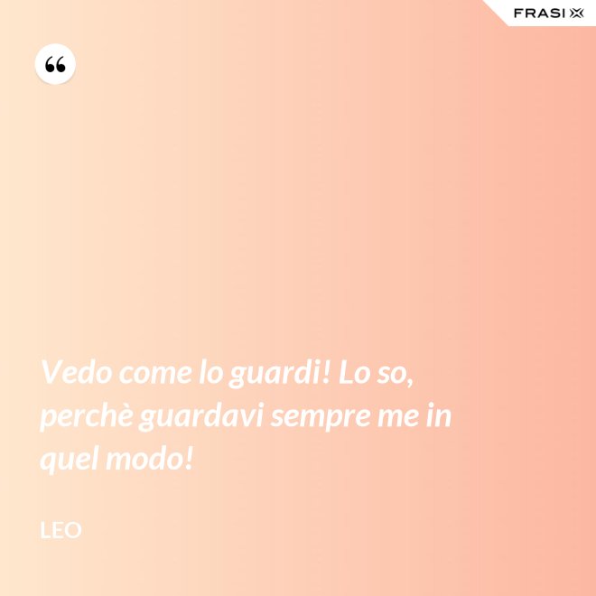 Vedo come lo guardi! Lo so, perchè guardavi sempre me in quel modo! - Leo