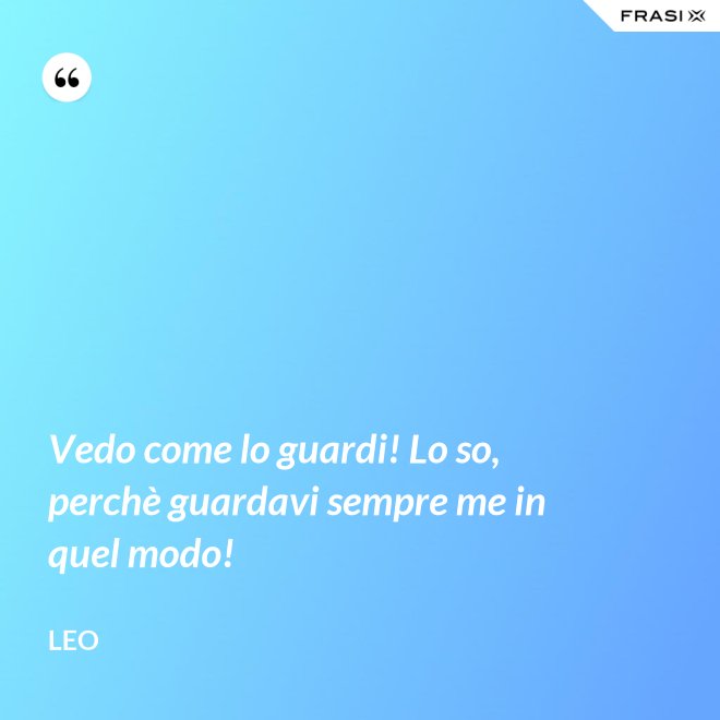 Vedo come lo guardi! Lo so, perchè guardavi sempre me in quel modo! - Leo